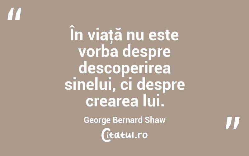 În viaţă nu este vorba despre descoperirea sinelui, ci despre crearea lui. George Bernard Shaw
