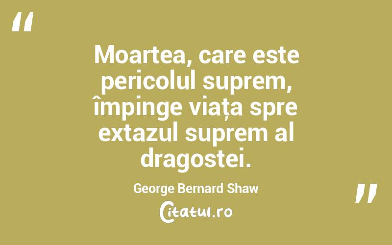 Moartea, care este pericolul suprem, împinge viaţa spre extazul suprem al dragostei. George Bernard Shaw