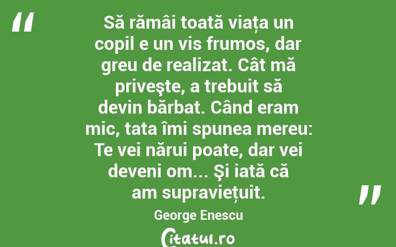Să rămâi toată viaţa un copil e un vis frumos, dar greu de realizat. Cât mă priveşte, a trebuit să devin bărbat. Când eram mic, tata îmi spunea mereu: Te vei nărui poate, dar vei deveni om... Şi iată că am supravieţuit. George Enescu
