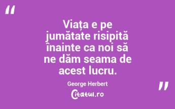 Viaţa e pe jumătate risipită înainte ca noi să ne dăm seama de acest lucru. George Herbert...