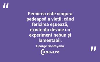 Ferciirea este singura pedeapsă a vieţii; când fericirea eşuează, existenţa devine un experiment nebun şi lamentabil. George Santayana...