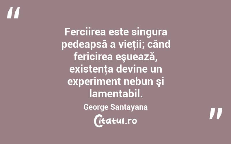 Ferciirea este singura pedeapsă a vieţii; când fericirea eşuează, existenţa devine un experiment nebun şi lamentabil. George Santayana
