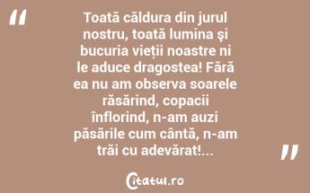 Toată căldura din jurul nostru, toată lumina şi bucuria vieţii noastre ni le aduce dragostea! Fără ea nu am observa soarele răsărind, copacii înflorind, n-am auzi păsările cum cântă, n-am trăi cu adevărat!... ...
