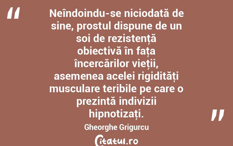 Neîndoindu-se niciodată de sine, prostul dispune de un soi de rezistenţă obiectivă în faţa încercărilor vieţii, asemenea acelei rigidităţi musculare teribile pe care o prezintă indivizii hipnotizaţi. Gheorghe Grigurcu