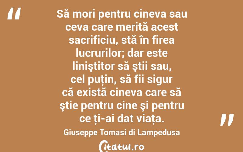 Să mori pentru cineva sau ceva care merită acest sacrificiu, stă în firea lucrurilor; dar este liniştitor să ştii sau, cel puţin, să fii sigur că există cineva care să ştie pentru cine şi pentru ce ţi-ai dat viaţa. Giuseppe Tomasi di Lampedusa
