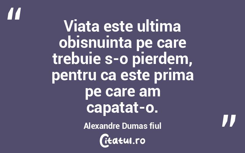 Viata este ultima obisnuinta pe care trebuie s-o pierdem, pentru ca este prima pe care am capatat-o.  Alexandre Dumas fiul