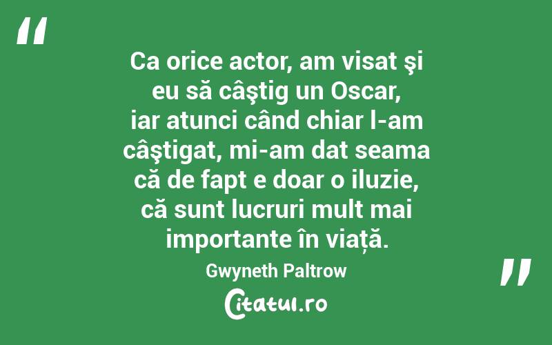 Ca orice actor, am visat şi eu să câştig un Oscar, iar atunci când chiar l-am câştigat, mi-am dat seama că de fapt e doar o iluzie, că sunt lucruri mult mai importante în viaţă. Gwyneth Paltrow