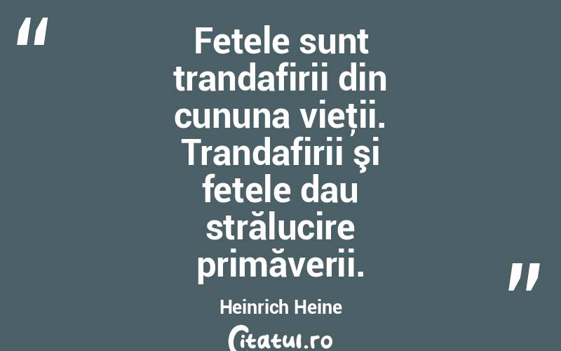Fetele sunt trandafirii din cununa vieţii. Trandafirii şi fetele dau strălucire primăverii. Heinrich Heine