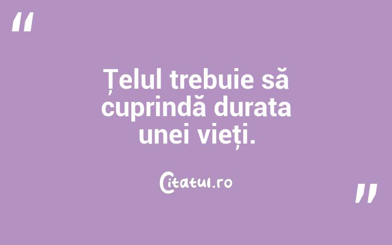 Ţelul trebuie să cuprindă durata unei vieţi. 
