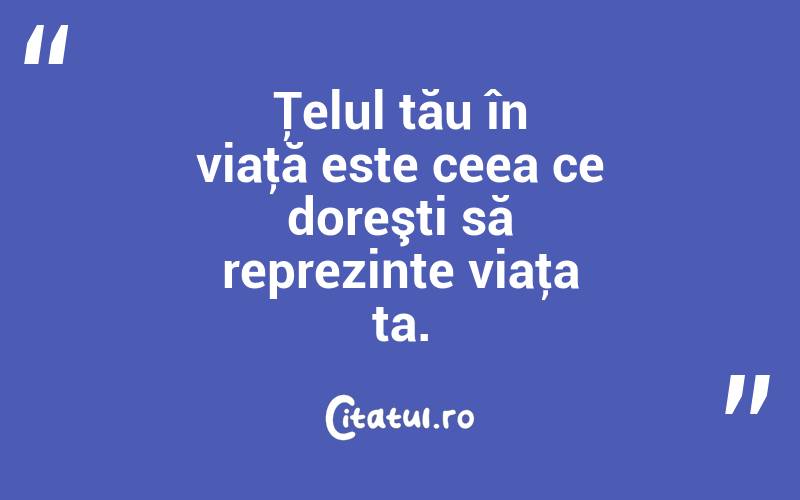 Ţelul tău în viaţă este ceea ce doreşti să reprezinte viaţa ta. 