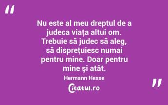 Nu este al meu dreptul de a judeca viaţa altui om. Trebuie să judec să aleg, să dispreţuiesc numai pentru mine. Doar pentru mine şi atât. Hermann Hesse...