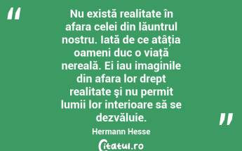 Nu există realitate în afara celei din lăuntrul nostru. Iată de ce atâţia oameni duc o viaţă nereală. Ei iau imaginile din afara lor drept realitate şi nu permit lumii lor interioare să se dezvăluie. Hermann Hesse...