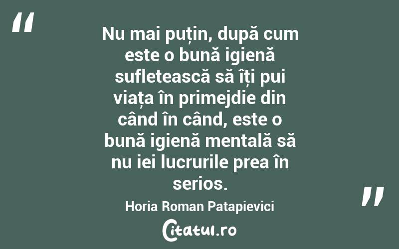 Nu mai puţin, după cum este o bună igienă sufletească să îţi pui viaţa în primejdie din când în când, este o bună igienă mentală să nu iei lucrurile prea în serios. Horia Roman Patapievici