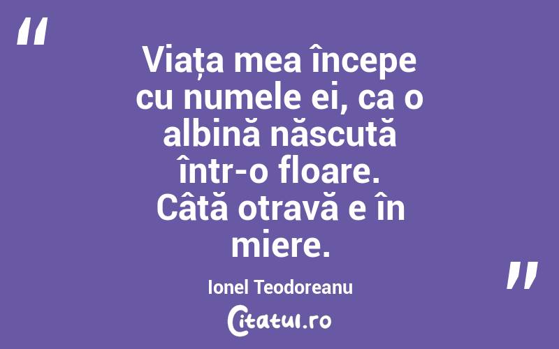 Viaţa mea începe cu numele ei, ca o albină născută într-o floare. Câtă otravă e în miere. Ionel Teodoreanu
