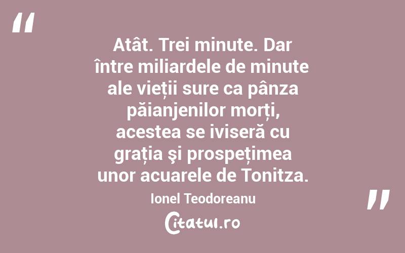 Atât. Trei minute. Dar între miliardele de minute ale vieţii sure ca pânza păianjenilor morţi, acestea se iviseră cu graţia şi prospeţimea unor acuarele de Tonitza. Ionel Teodoreanu
