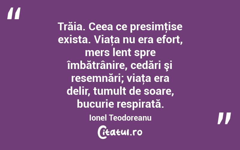 Trăia. Ceea ce presimţise exista. Viaţa nu era efort, mers lent spre îmbătrânire, cedări şi resemnări; viaţa era delir, tumult de soare, bucurie respirată. Ionel Teodoreanu
