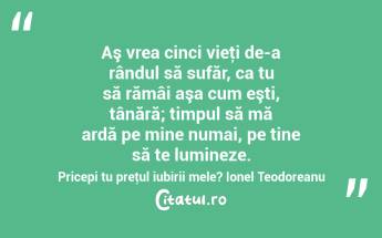 Aş vrea cinci vieţi de-a rândul să sufăr, ca tu să rămâi aşa cum eşti, tânără; timpul să mă ardă pe mine numai, pe tine să te lumineze. Pricepi tu preţul iubirii mele? Ionel Teodoreanu...