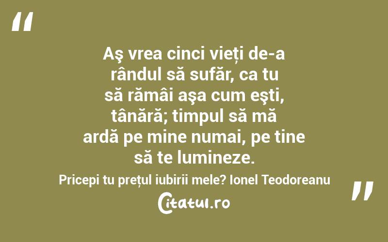 Aş vrea cinci vieţi de-a rândul să sufăr, ca tu să rămâi aşa cum eşti, tânără; timpul să mă ardă pe mine numai, pe tine să te lumineze. Pricepi tu preţul iubirii mele? Ionel Teodoreanu
