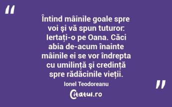 Întind mâinile goale spre voi şi vă spun tuturor: Iertaţi-o pe Oana. Căci abia de-acum înainte mâinile ei se vor îndrepta cu umilinţă şi credinţă spre rădăcinile vieţii. Ionel Teodoreanu...