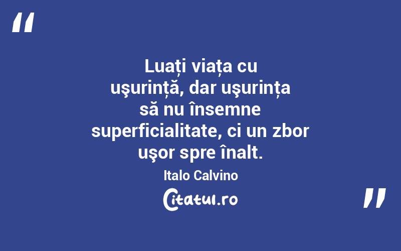 Luaţi viaţa cu uşurinţă, dar uşurinţa să nu însemne superficialitate, ci un zbor uşor spre înalt. Italo Calvino