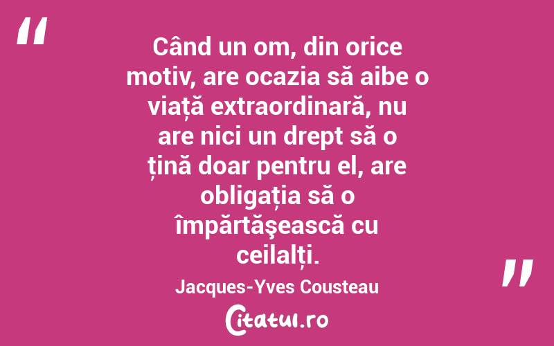 Când un om, din orice motiv, are ocazia să aibe o viaţă extraordinară, nu are nici un drept să o ţină doar pentru el, are obligaţia să o împărtăşească cu ceilalţi. Jacques-Yves Cousteau
