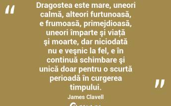 Dragostea este mare, uneori calmă, alteori furtunoasă, e frumoasă, primejdioasă, uneori împarte şi viaţă şi moarte, dar niciodată nu e veşnic la fel, e în continuă schimbare şi unică doar pentru o scurtă perioadă în curgerea timpului. James Clavell...