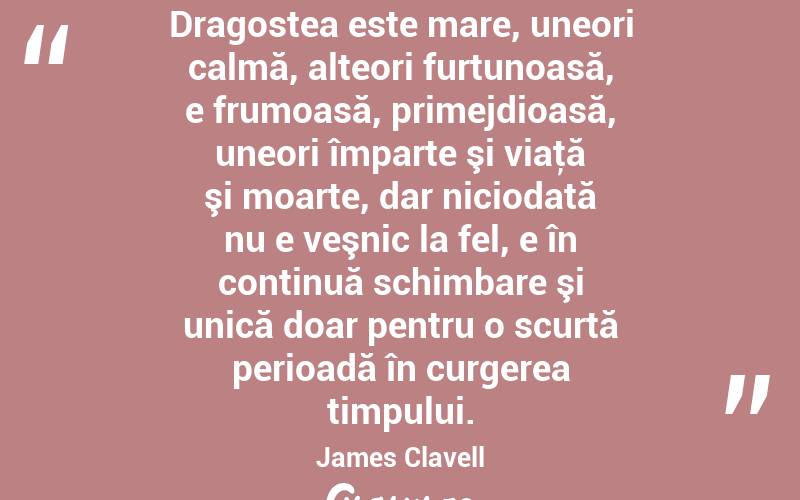 Dragostea este mare, uneori calmă, alteori furtunoasă, e frumoasă, primejdioasă, uneori împarte şi viaţă şi moarte, dar niciodată nu e veşnic la fel, e în continuă schimbare şi unică doar pentru o scurtă perioadă în curgerea timpului. James Clavell
