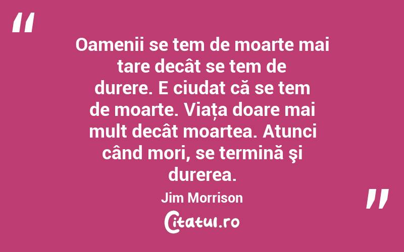 Oamenii se tem de moarte mai tare decât se tem de durere. E ciudat că se tem de moarte. Viaţa doare mai mult decât moartea. Atunci când mori, se termină şi durerea. Jim Morrison
