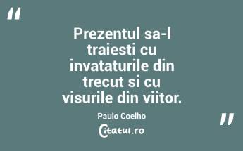 Prezentul sa-l traiesti cu invataturile din trecut si cu visurile din viitor. Paulo Coelho...