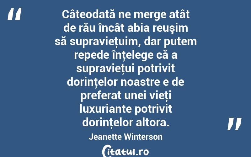 Câteodată ne merge atât de rău încât abia reuşim să supravieţuim, dar putem repede înţelege că a supravieţui potrivit dorinţelor noastre e de preferat unei vieţi luxuriante potrivit dorinţelor altora. Jeanette Winterson

