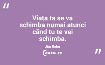 Viaţa ta se va schimba numai atunci când tu te vei schimba. Jim Rohn...