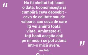 Nu îţi cheltui toţi banii o dată. Economiseşte şi cumpără ceva deosebit - ceva de calitate sau de valoare, sau ceva de care îţi vei aminti toată viaţa. Aminteşte-ţi, toţi banii aceştia daţi pe nimicuri se pot aduna într-o mică avere. Jim Rohn...