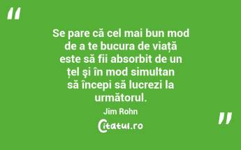 Se pare că cel mai bun mod de a te bucura de viaţă este să fii absorbit de un ţel şi în mod simultan să începi să lucrezi la următorul. Jim Rohn...