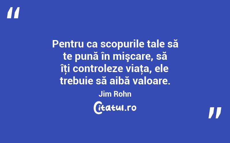 Pentru ca scopurile tale să te pună în mişcare, să îţi controleze viaţa, ele trebuie să aibă valoare. Jim Rohn