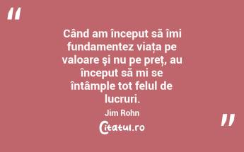 Când am început să îmi fundamentez viaţa pe valoare şi nu pe preţ, au început să mi se întâmple tot felul de lucruri. Jim Rohn...