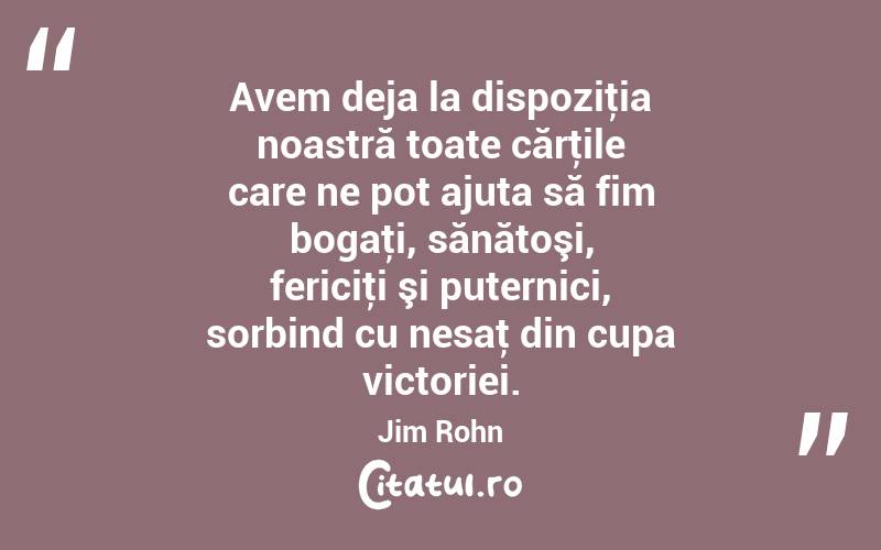 Avem deja la dispoziţia noastră toate cărţile care ne pot ajuta să fim bogaţi, sănătoşi, fericiţi şi puternici, sorbind cu nesaţ din cupa victoriei. Jim Rohn
