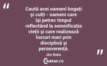 Caută acei oameni bogaţi şi culţi - oameni care îşi petrec timpul reflectând la semnificaţia vieţii şi care realizează lucruri mari prin disciplină şi perseverenţă. Jim Rohn...