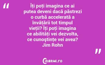 Îţi poţi imagina ce ai putea deveni dacă păstrezi o curbă accelerată a învăţării tot timpul vieţii? Îţi poţi imagina ce abilităţi vei dezvolta, ce cunoştinţe vei avea? Jim Rohn...