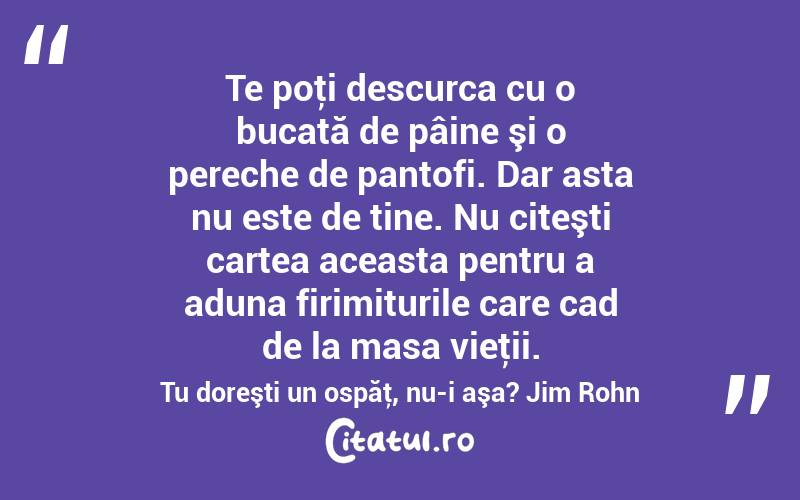 Te poţi descurca cu o bucată de pâine şi o pereche de pantofi. Dar asta nu este de tine. Nu citeşti cartea aceasta pentru a aduna firimiturile care cad de la masa vieţii. Tu doreşti un ospăţ, nu-i aşa? Jim Rohn
