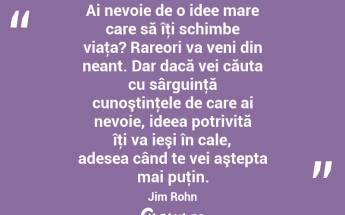 Ai nevoie de o idee mare care să îţi schimbe viaţa? Rareori va veni din neant. Dar dacă vei căuta cu sârguinţă cunoştinţele de care ai nevoie, ideea potrivită îţi va ieşi în cale, adesea când te vei aştepta mai puţin. Jim Rohn...