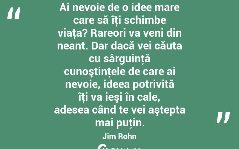 Ai nevoie de o idee mare care să îţi schimbe viaţa? Rareori va veni din neant. Dar dacă vei căuta cu sârguinţă cunoştinţele de care ai nevoie, ideea potrivită îţi va ieşi în cale, adesea când te vei aştepta mai puţin. Jim Rohn
