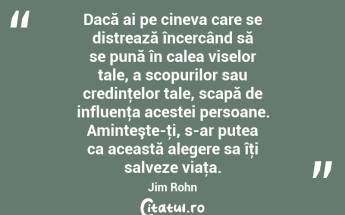 Dacă ai pe cineva care se distrează încercând să se pună în calea viselor tale, a scopurilor sau credinţelor tale, scapă de influenţa acestei persoane. Aminteşte-ţi, s-ar putea ca această alegere sa îţi salveze viaţa. Jim Rohn...