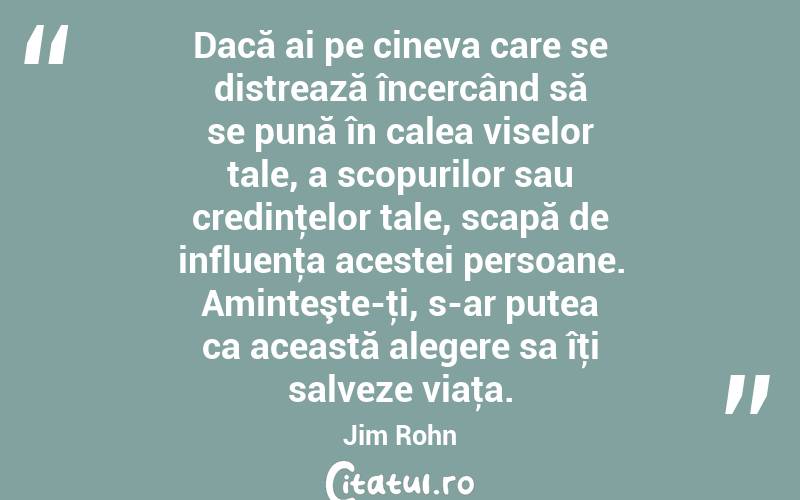 Dacă ai pe cineva care se distrează încercând să se pună în calea viselor tale, a scopurilor sau credinţelor tale, scapă de influenţa acestei persoane. Aminteşte-ţi, s-ar putea ca această alegere sa îţi salveze viaţa. Jim Rohn