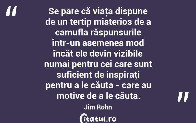 Se pare că viaţa dispune de un tertip misterios de a camufla răspunsurile într-un asemenea mod încât ele devin vizibile numai pentru cei care sunt suficient de inspiraţi pentru a le căuta - care au motive de a le căuta. Jim Rohn
