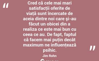 Cred că cele mai mari satisfacţii oferite de viaţă sunt încercate de aceia dintre noi care şi-au făcut un obicei din a realiza ce este mai bun cu ceea ce au. De fapt, faptul că facem mai puţin decât maximum ne influenţează psihic. Jim Rohn...