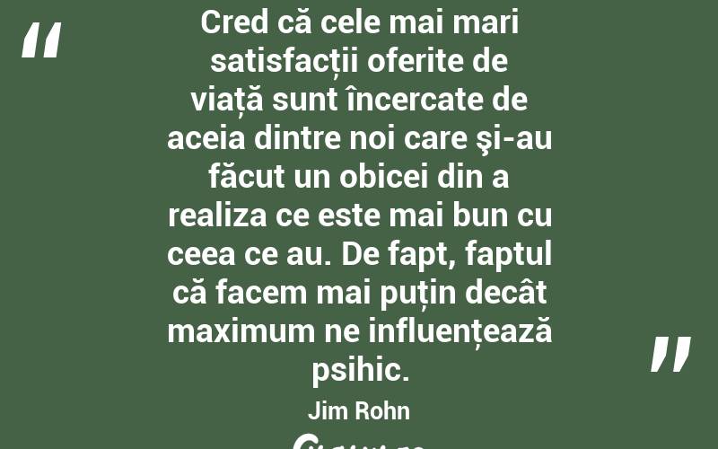 Cred că cele mai mari satisfacţii oferite de viaţă sunt încercate de aceia dintre noi care şi-au făcut un obicei din a realiza ce este mai bun cu ceea ce au. De fapt, faptul că facem mai puţin decât maximum ne influenţează psihic. Jim Rohn
