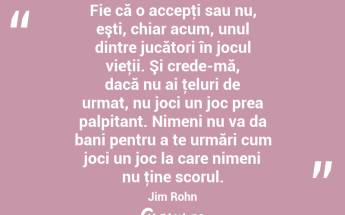 Fie că o accepţi sau nu, eşti, chiar acum, unul dintre jucători în jocul vieţii. Şi crede-mă, dacă nu ai ţeluri de urmat, nu joci un joc prea palpitant. Nimeni nu va da bani pentru a te urmări cum joci un joc la care nimeni nu ţine scorul. Jim Rohn...