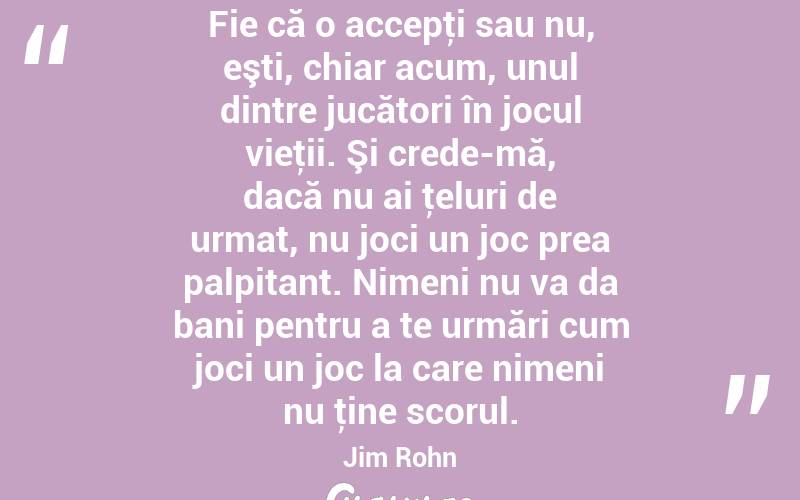 Fie că o accepţi sau nu, eşti, chiar acum, unul dintre jucători în jocul vieţii. Şi crede-mă, dacă nu ai ţeluri de urmat, nu joci un joc prea palpitant. Nimeni nu va da bani pentru a te urmări cum joci un joc la care nimeni nu ţine scorul. Jim Rohn
