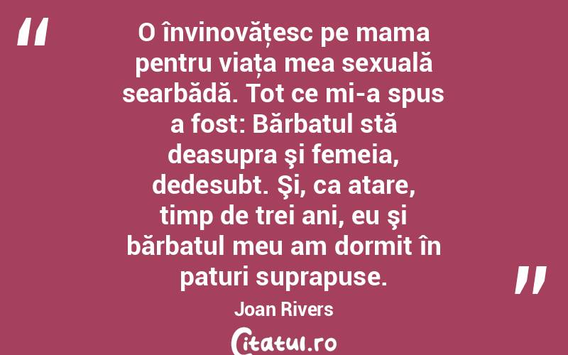 O învinovăţesc pe mama pentru viaţa mea sexuală searbădă. Tot ce mi-a spus a fost: Bărbatul stă deasupra şi femeia, dedesubt. Şi, ca atare, timp de trei ani, eu şi bărbatul meu am dormit în paturi suprapuse. Joan Rivers
