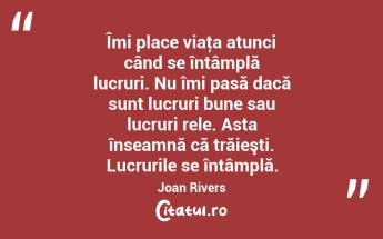 Îmi place viaţa atunci când se întâmplă lucruri. Nu îmi pasă dacă sunt lucruri bune sau lucruri rele. Asta înseamnă că trăieşti. Lucrurile se întâmplă. Joan Rivers...